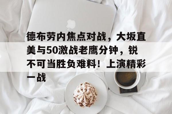 德布劳内焦点对战，大坂直美与50激战老鹰分钟，锐不可当胜负难料！上演精彩一战的简单介绍-九游官网